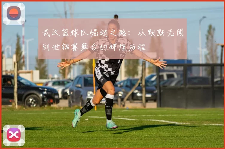 武汉篮球队崛起之路：从默默无闻到世锦赛舞台的辉煌历程