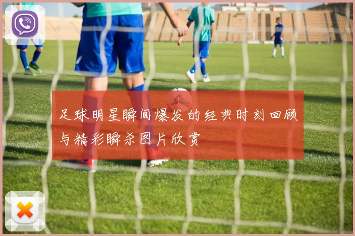 足球明星瞬间爆发的经典时刻回顾与精彩瞬杀图片欣赏