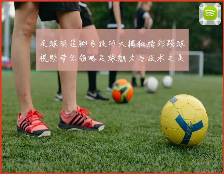 足球明星脚弓技巧大揭秘精彩踢球视频带你领略足球魅力与技术之美