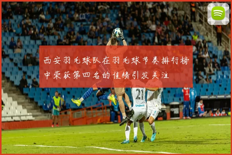 西安羽毛球队在羽毛球节奏排行榜中荣获第四名的佳绩引发关注