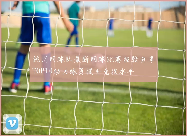 杭州网球队最新网球比赛经验分享TOP10助力球员提升竞技水平