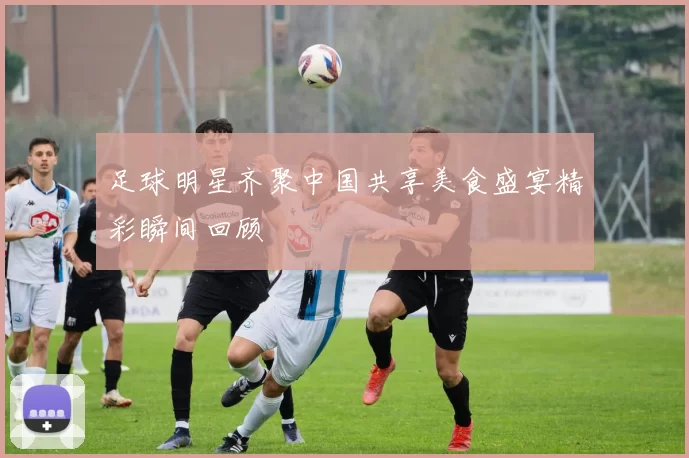 足球明星齐聚中国共享美食盛宴精彩瞬间回顾