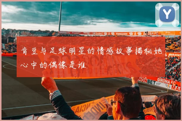 肯豆与足球明星的情感故事揭秘她心中的偶像是谁