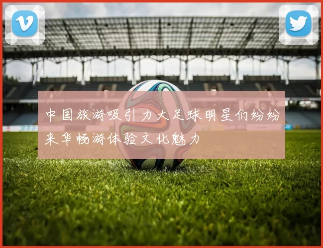 中国旅游吸引力大足球明星们纷纷来华畅游体验文化魅力