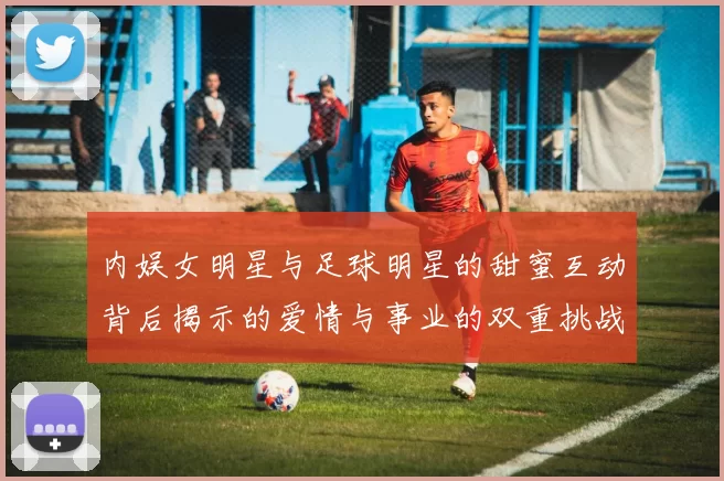 内娱女明星与足球明星的甜蜜互动背后揭示的爱情与事业的双重挑战