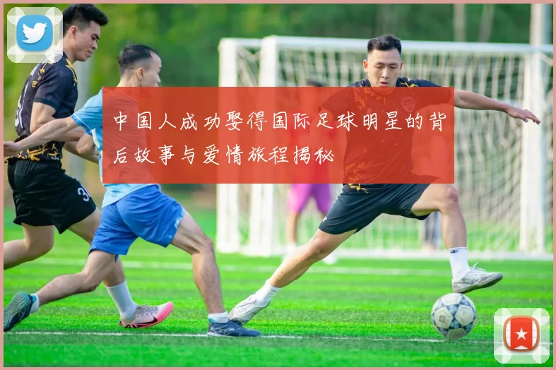 中国人成功娶得国际足球明星的背后故事与爱情旅程揭秘