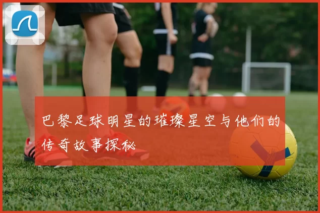 巴黎足球明星的璀璨星空与他们的传奇故事探秘