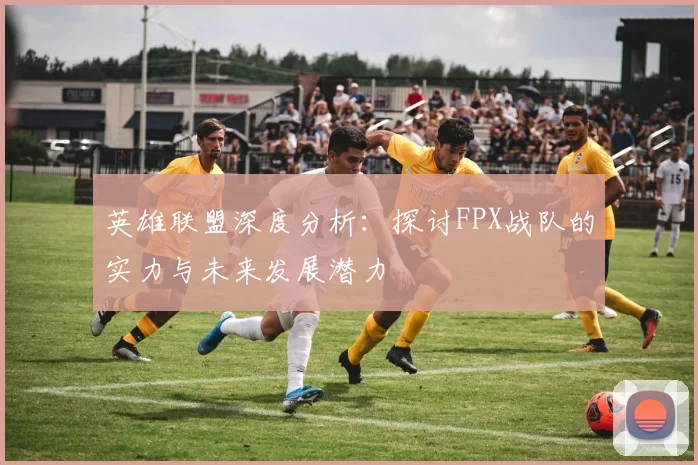 英雄联盟深度分析：探讨FPX战队的实力与未来发展潜力