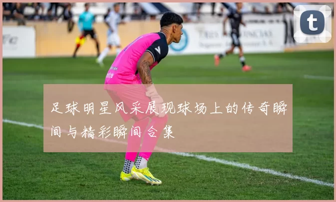 足球明星风采展现球场上的传奇瞬间与精彩瞬间合集