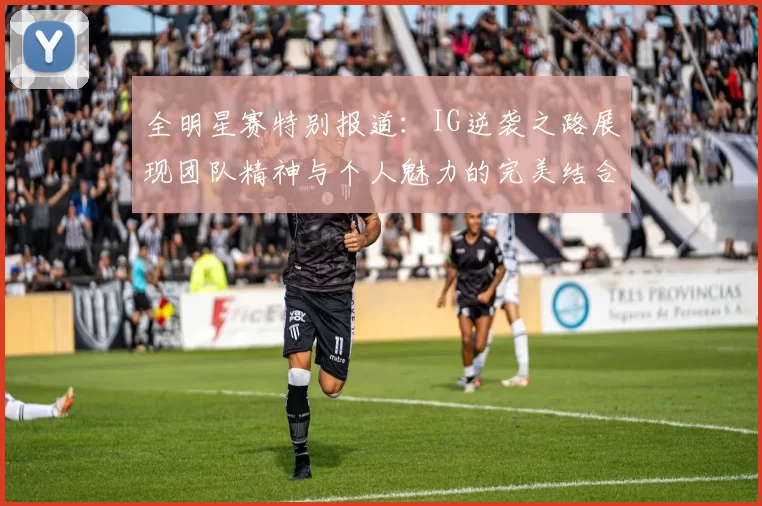 全明星赛特别报道：IG逆袭之路展现团队精神与个人魅力的完美结合