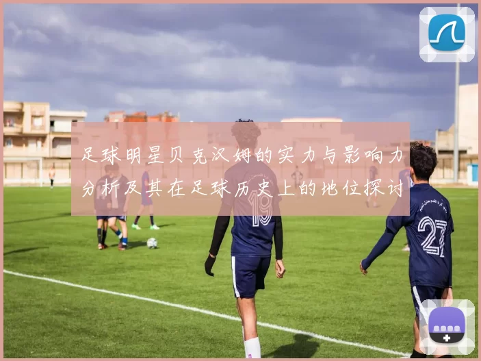 足球明星贝克汉姆的实力与影响力分析及其在足球历史上的地位探讨