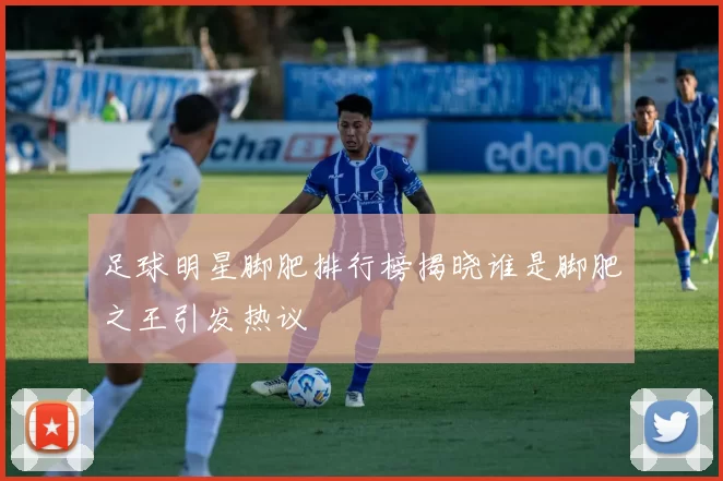 足球明星脚肥排行榜揭晓谁是脚肥之王引发热议