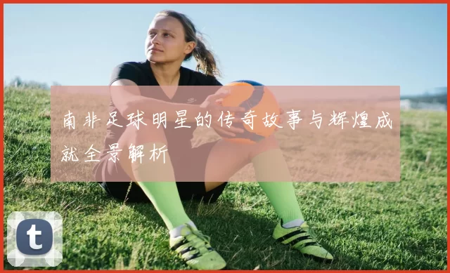 南非足球明星的传奇故事与辉煌成就全景解析