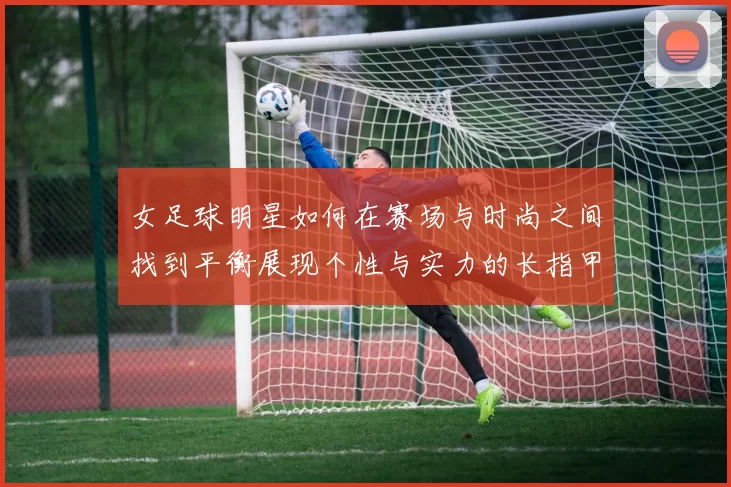 女足球明星如何在赛场与时尚之间找到平衡展现个性与实力的长指甲魅力