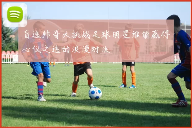 盲选帅哥大挑战足球明星谁能赢得心仪之选的浪漫对决
