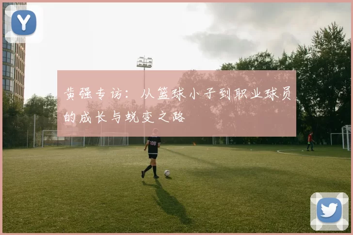 黄强专访：从篮球小子到职业球员的成长与蜕变之路