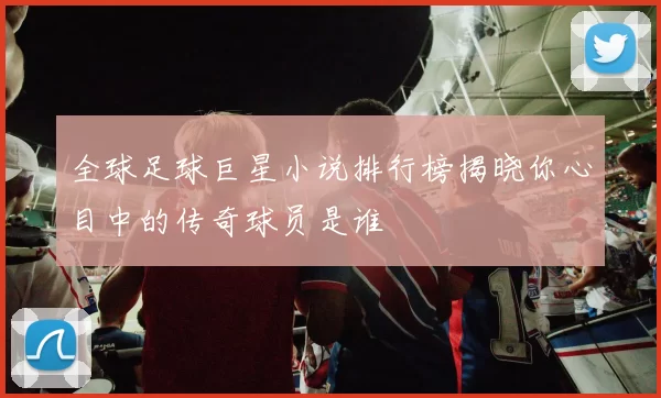 全球足球巨星小说排行榜揭晓你心目中的传奇球员是谁
