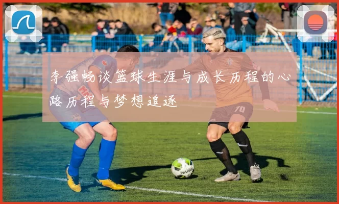 李强畅谈篮球生涯与成长历程的心路历程与梦想追逐