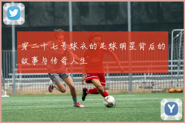 穿二十七号球衣的足球明星背后的故事与传奇人生