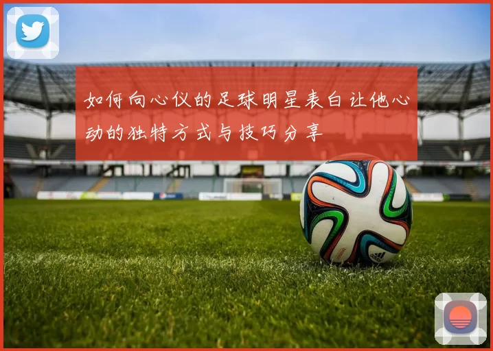 如何向心仪的足球明星表白让他心动的独特方式与技巧分享