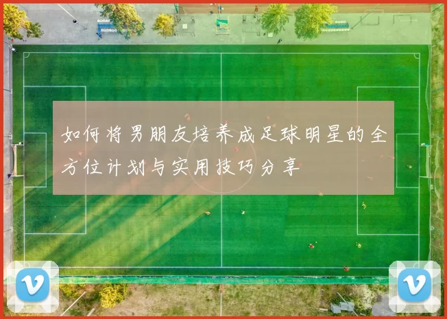 如何将男朋友培养成足球明星的全方位计划与实用技巧分享