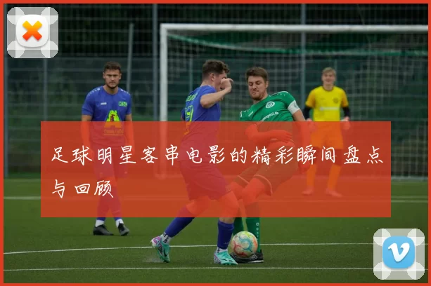 足球明星客串电影的精彩瞬间盘点与回顾