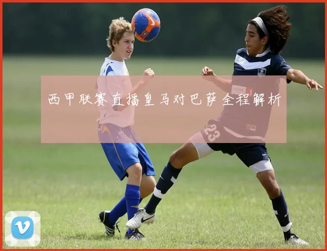 西甲联赛直播皇马对巴萨全程解析