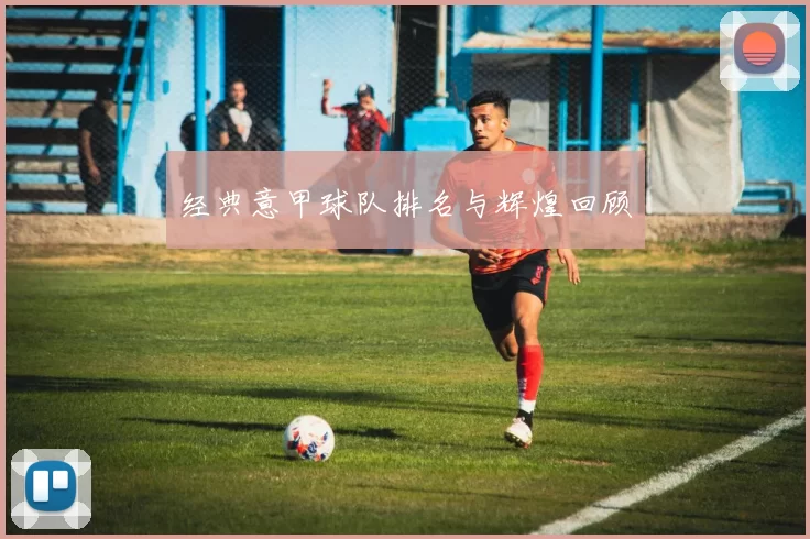 经典意甲球队排名与辉煌回顾