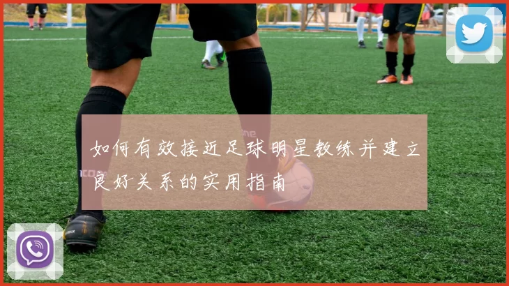 如何有效接近足球明星教练并建立良好关系的实用指南