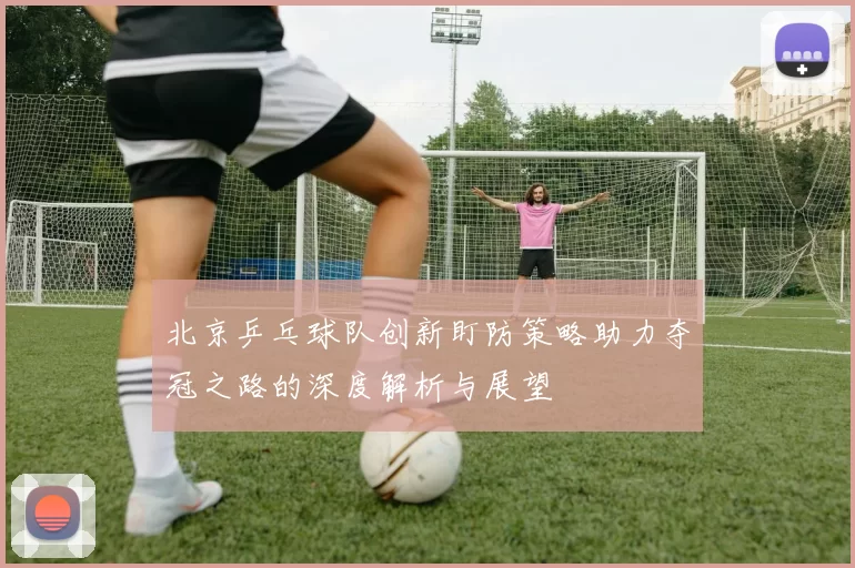 北京乒乓球队创新盯防策略助力夺冠之路的深度解析与展望