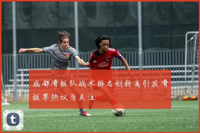 成都滑板队战术排名创新高引发滑板界热议与关注