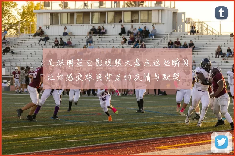 足球明星合影视频大盘点这些瞬间让你感受球场背后的友情与默契