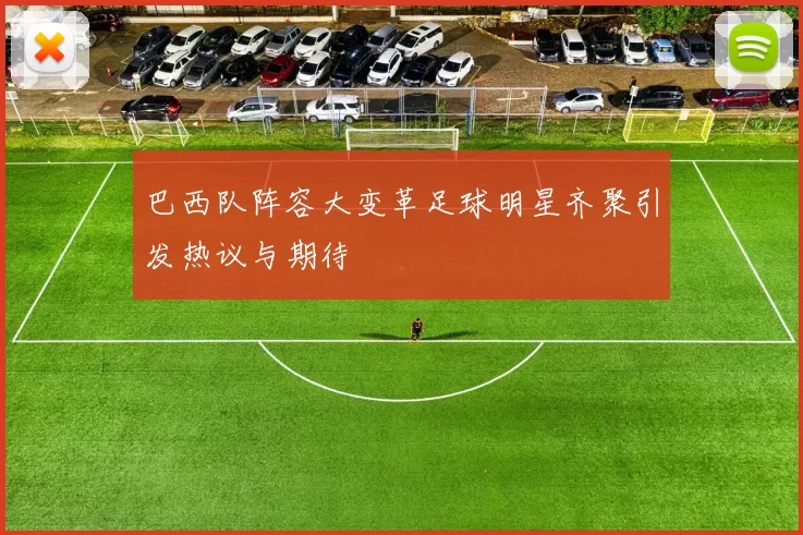 巴西队阵容大变革足球明星齐聚引发热议与期待