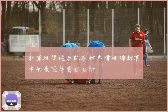 北京极限运动队在世界滑板锦标赛中的表现与意识分析