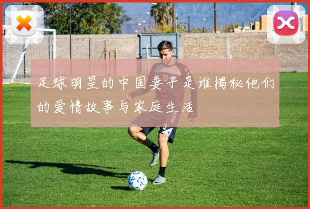 足球明星的中国妻子是谁揭秘他们的爱情故事与家庭生活