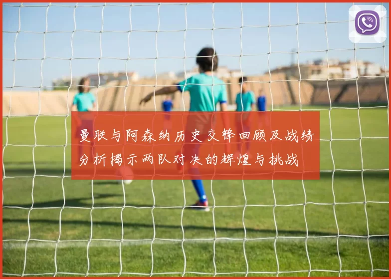 曼联与阿森纳历史交锋回顾及战绩分析揭示两队对决的辉煌与挑战