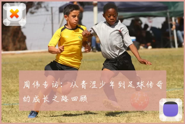 周伟专访：从青涩少年到足球传奇的成长之路回顾