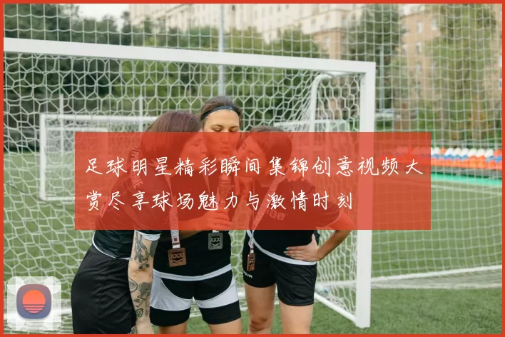 足球明星精彩瞬间集锦创意视频大赏尽享球场魅力与激情时刻