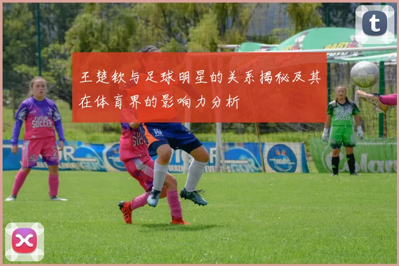王楚钦与足球明星的关系揭秘及其在体育界的影响力分析