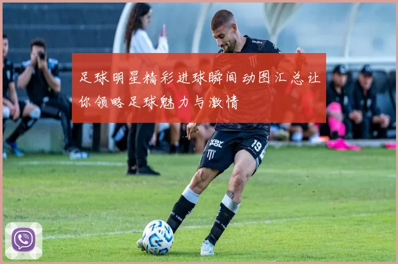 足球明星精彩进球瞬间动图汇总让你领略足球魅力与激情