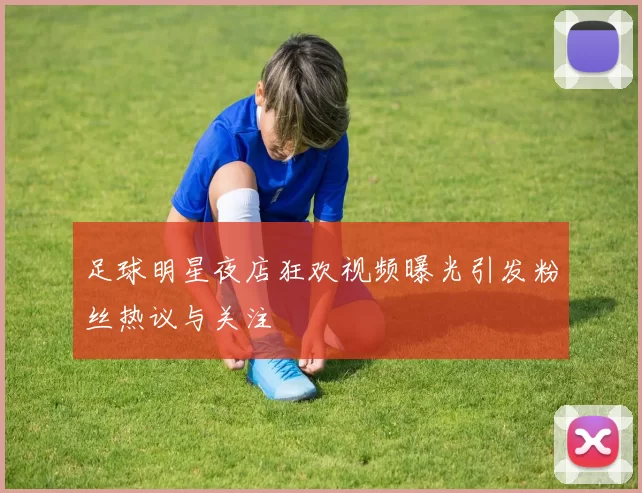 足球明星夜店狂欢视频曝光引发粉丝热议与关注