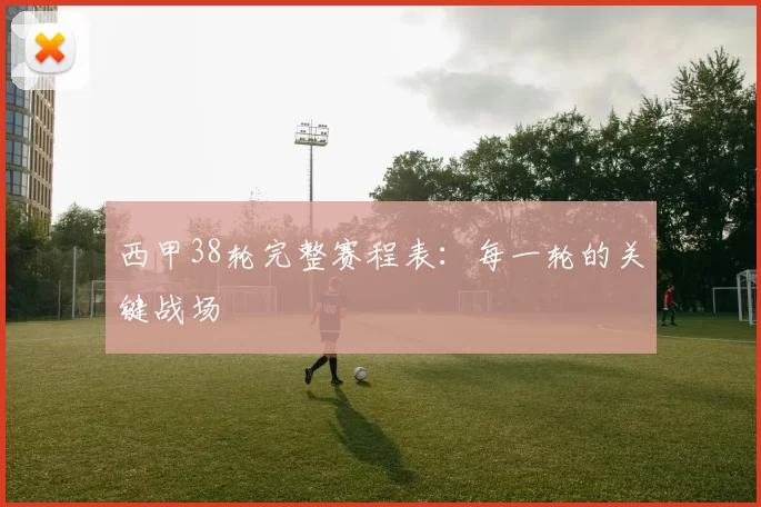 西甲38轮完整赛程表：每一轮的关键战场
