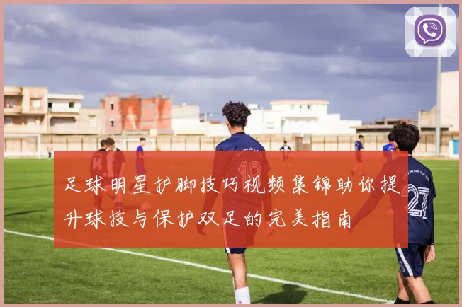 足球明星护脚技巧视频集锦助你提升球技与保护双足的完美指南