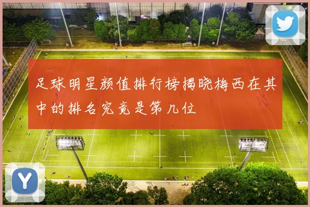 足球明星颜值排行榜揭晓梅西在其中的排名究竟是第几位