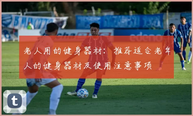 老人用的健身器材：推荐适合老年人的健身器材及使用注意事项
