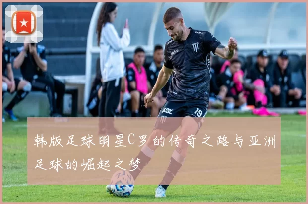 韩版足球明星C罗的传奇之路与亚洲足球的崛起之梦
