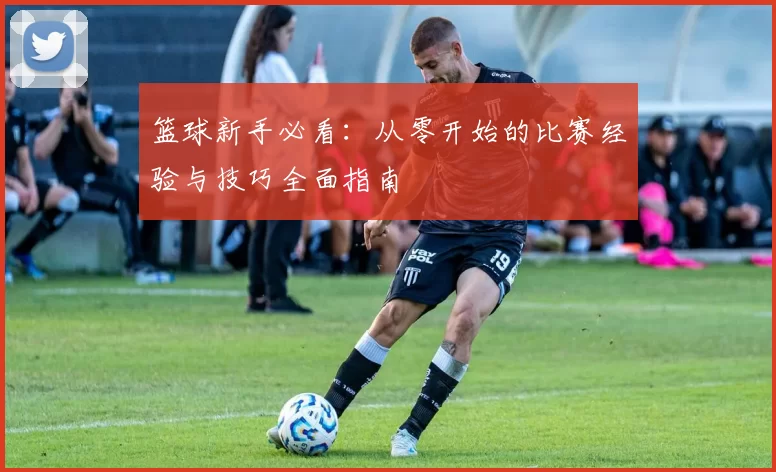 篮球新手必看：从零开始的比赛经验与技巧全面指南