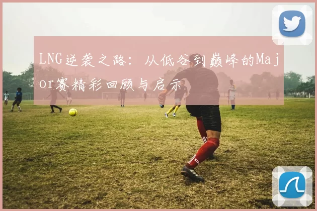 LNG逆袭之路：从低谷到巅峰的Major赛精彩回顾与启示