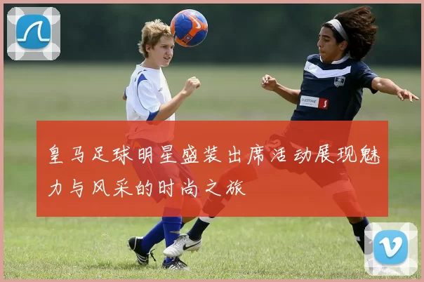 皇马足球明星盛装出席活动展现魅力与风采的时尚之旅