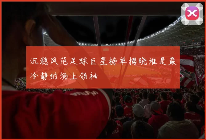 沉稳风范足球巨星榜单揭晓谁是最冷静的场上领袖